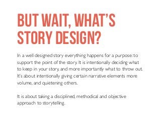 BUT WAIT, WHAT’S
STORY DESIGN?
In a well designed story everything happens for a purpose: to
support the point of the story. It is intentionally deciding what
to keep in your story, and more importantly what to throw out.
It’s about intentionally giving certain narrative elements more
volume, and quietening others.
It is about taking a disciplined, methodical and objective
approach to storytelling.

 