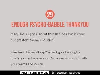 29
ENOUGH PSYCHO-BABBLE THANKYOU
Many are skeptical about that last idea, but it’s true
our greatest enemy is ourself.
Ever heard yourself say “I’m not good enough”?
That’s your subsconscious Resistance in conflict with
your wants and needs.
w

WWW.INSIDETHESTORY.ORG

 