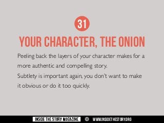 31

YOUR CHARACTER, THE ONION
Peeling back the layers of your character makes for a
more authentic and compelling story.
Subtlety is important again, you don’t want to make
it obvious or do it too quickly.

w

WWW.INSIDETHESTORY.ORG

 