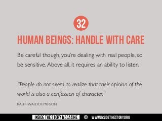 32
HUMAN BEINGS: HANDLE WITH CARE
Be careful though, you’re dealing with real people, so
be sensitive. Above all, it requires an ability to listen.
“People do not seem to realize that their opinion of the
world is also a confession of character.”
RALPH WALDO EMERSON

w

WWW.INSIDETHESTORY.ORG

 