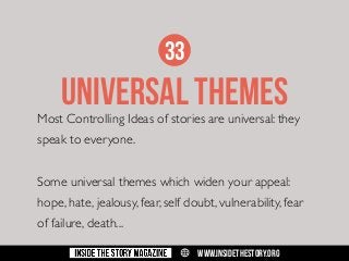 33

UNIVERSAL THEMES

Most Controlling Ideas of stories are universal: they
speak to everyone.
Some universal themes which widen your appeal:
hope, hate, jealousy, fear, self doubt, vulnerability, fear
of failure, death...
w

WWW.INSIDETHESTORY.ORG

 