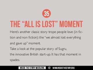 35

THE “ALL IS LOST” MOMENT
Here’s another classic story trope people love (in fiction and non fiction): the “we almost lost everything
and gave up” moment.
Take a look at the popular story of Sugru,
the innovative British start-up. It has that moment in
spades.
w

WWW.INSIDETHESTORY.ORG

 