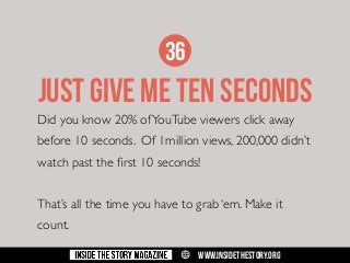 36

JUST GIVE ME TEN SECONDS
Did you know 20% of YouTube viewers click away
before 10 seconds. Of 1million views, 200,000 didn’t
watch past the first 10 seconds!
That’s all the time you have to grab ‘em. Make it
count.
w

WWW.INSIDETHESTORY.ORG

 