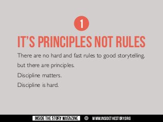 1

it’s PRINCIPLES NOT RULES
There are no hard and fast rules to good storytelling,
but there are principles.
Discipline matters.
Discipline is hard.

w

WWW.INSIDETHESTORY.ORG

 