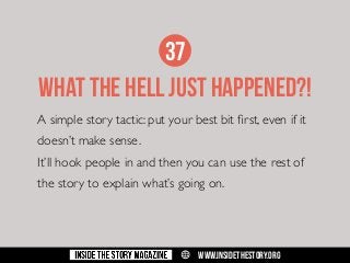 37
WHAT THE HELL JUST HAPPENED?!
A simple story tactic: put your best bit first, even if it
doesn’t make sense.
It’ll hook people in and then you can use the rest of
the story to explain what’s going on.

w

WWW.INSIDETHESTORY.ORG

 