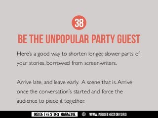 38

BE THE UNPOPULAR PARTY GUEST
Here’s a good way to shorten longer, slower parts of
your stories, borrowed from screenwriters.
Arrive late, and leave early. A scene that is. Arrive
once the conversation’s started and force the
audience to piece it together.
w

WWW.INSIDETHESTORY.ORG

 