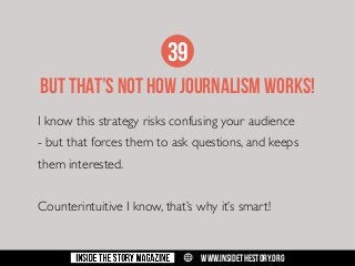 39
BUT THAT’s NOT HOW JOURNALISM WOrKS!
I know this strategy risks confusing your audience
- but that forces them to ask questions, and keeps
them interested.
Counterintuitive I know, that’s why it’s smart!

w

WWW.INSIDETHESTORY.ORG

 
