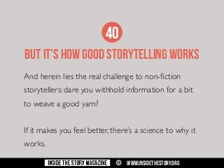 40
BUT IT’S HOW GOOD STORYTELLING WORKS
And herein lies the real challenge to non-fiction
storytellers: dare you withhold information for a bit
to weave a good yarn?
If it makes you feel better, there’s a science to why it
works.
w

WWW.INSIDETHESTORY.ORG

 