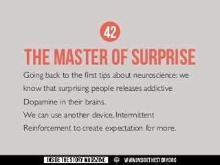 42

THE MASTER OF SURPRISE

Going back to the first tips about neuroscience: we
know that surprising people releases addictive
Dopamine in their brains.
We can use another device, Intermittent
Reinforcement to create expectation for more.

w

WWW.INSIDETHESTORY.ORG

 