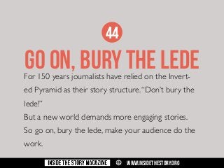 44

GO on, BURY THE LEDE

For 150 years journalists have relied on the Invert-

ed Pyramid as their story structure. “Don’t bury the
lede!”
But a new world demands more engaging stories.
So go on, bury the lede, make your audience do the
work.
w

WWW.INSIDETHESTORY.ORG

 