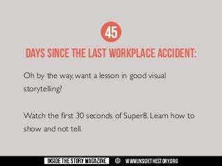 45
DAYS SINCE THE LAST WORKPLACE ACCIDENT:
Oh by the way, want a lesson in good visual
storytelling?
Watch the first 30 seconds of Super8. Learn how to
show and not tell.

w

WWW.INSIDETHESTORY.ORG

 