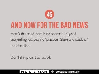 46

AND NOW FOR THE BAD NEWS
Here’s the crux: there is no shortcut to good
storytelling, just years of practice, failure and study of
the discipline.
Don’t skimp on that last bit.

w

WWW.INSIDETHESTORY.ORG

 