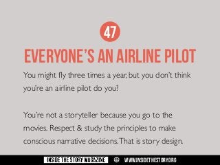 47

EVERYONE’S AN AIRLINE PILOT
You might fly three times a year, but you don’t think
you’re an airline pilot do you?
You’re not a storyteller because you go to the
movies. Respect & study the principles to make
conscious narrative decisions. That is story design.
w

WWW.INSIDETHESTORY.ORG

 