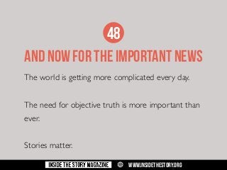 48
AND NOW FOR THE IMPORTANT NEWS
The world is getting more complicated every day.
The need for objective truth is more important than
ever.
Stories matter.
w

WWW.INSIDETHESTORY.ORG

 