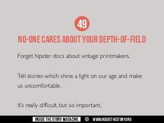 49
NO-oNE CARES ABOUT YOUR DEPTH-of-fIELD
Forget hipster docs about vintage printmakers.
Tell stories which shine a light on our age and make
us uncomfortable.
It’s really difficult, but so important.
w

WWW.INSIDETHESTORY.ORG

 