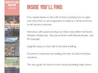 INSIDE YOU’LL FIND:
Four masterclasses on the craft of story, including how to open
your story, how to use progression to build to a climax and how
to tell stories in pictures.
Interviews with award-winning non-fiction storytellers like Soren
Wheeler (RadioLab), Everynone, Brent Hoff, Bobette Buster, and
Mo Scarpelli.
Insightful essays on the craft of narrative building.
A primer in interactive storytelling and how to build immersive
narratives.
The only guide I’ve found to how visual storytelling really works.

 