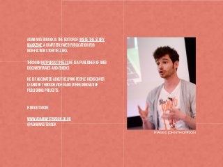 Adam Westbrook is the editor of Inside the Story
Magazine, a quarterly web publication for
non-fiction storytellers.
Through HotPursuit Press he is a publisher of web
documentaries and ebooks
He is fascinated about helping people rediscover
learning through video and other innovative
publishing projects.

Find out more
www.adamwestbrook.co.uk
@AdamWestbrook
IMAGE © JOHN THOMPSON

 