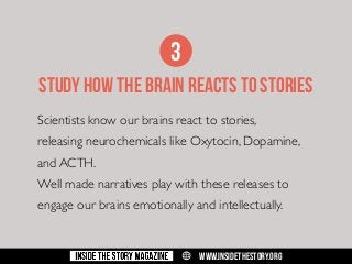 3
STUDY HOW THE BRAIN REACTS TO STORIES
Scientists know our brains react to stories,
releasing neurochemicals like Oxytocin, Dopamine,
and ACTH.
Well made narratives play with these releases to
engage our brains emotionally and intellectually.

w

WWW.INSIDETHESTORY.ORG

 