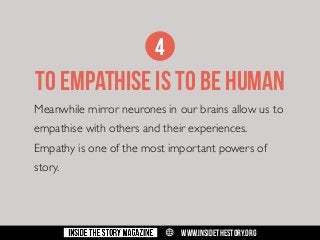 4

TO EMPATHISE IS TO BE HUMAN
Meanwhile mirror neurones in our brains allow us to
empathise with others and their experiences.
Empathy is one of the most important powers of
story.

w

WWW.INSIDETHESTORY.ORG

 