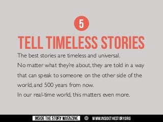 5

TELL TIMELESS STORIES

The best stories are timeless and universal.

No matter what they’re about, they are told in a way
that can speak to someone on the other side of the
world, and 500 years from now.
In our real-time world, this matters even more.

w

WWW.INSIDETHESTORY.ORG

 