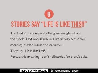 6

stories say “LIFE IS LIKE THIS!!”
The best stories say something meaningful about
the world. Not necessarily in a literal way, but in the
meaning hidden inside the narrative.
They say “life is like THIS!”
Pursue this meaning; don’t tell stories for story’s sake

w

WWW.INSIDETHESTORY.ORG

 