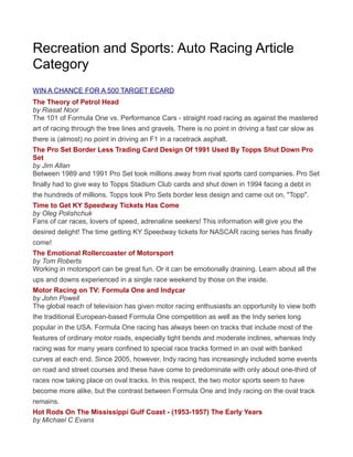 Recreation and Sports: Auto Racing Article
Category
WIN A CHANCE FOR A 500 TARGET ECARD
The Theory of Petrol Head
by Riasat Noor
The 101 of Formula One vs. Performance Cars - straight road racing as against the mastered
art of racing through the tree lines and gravels. There is no point in driving a fast car slow as
there is (almost) no point in driving an F1 in a racetrack asphalt.
The Pro Set Border Less Trading Card Design Of 1991 Used By Topps Shut Down Pro
Set
by Jim Allan
Between 1989 and 1991 Pro Set took millions away from rival sports card companies. Pro Set
finally had to give way to Topps Stadium Club cards and shut down in 1994 facing a debt in
the hundreds of millions. Topps took Pro Sets border less design and came out on, "Topp".
Time to Get KY Speedway Tickets Has Come
by Oleg Polishchuk
Fans of car races, lovers of speed, adrenaline seekers! This information will give you the
desired delight! The time getting KY Speedway tickets for NASCAR racing series has finally
come!
The Emotional Rollercoaster of Motorsport
by Tom Roberts
Working in motorsport can be great fun. Or it can be emotionally draining. Learn about all the
ups and downs experienced in a single race weekend by those on the inside.
Motor Racing on TV: Formula One and Indycar
by John Powell
The global reach of television has given motor racing enthusiasts an opportunity to view both
the traditional European-based Formula One competition as well as the Indy series long
popular in the USA. Formula One racing has always been on tracks that include most of the
features of ordinary motor roads, especially tight bends and moderate inclines, whereas Indy
racing was for many years confined to special race tracks formed in an oval with banked
curves at each end. Since 2005, however, Indy racing has increasingly included some events
on road and street courses and these have come to predominate with only about one-third of
races now taking place on oval tracks. In this respect, the two motor sports seem to have
become more alike, but the contrast between Formula One and Indy racing on the oval track
remains.
Hot Rods On The Mississippi Gulf Coast - (1953-1957) The Early Years
by Michael C Evans
 