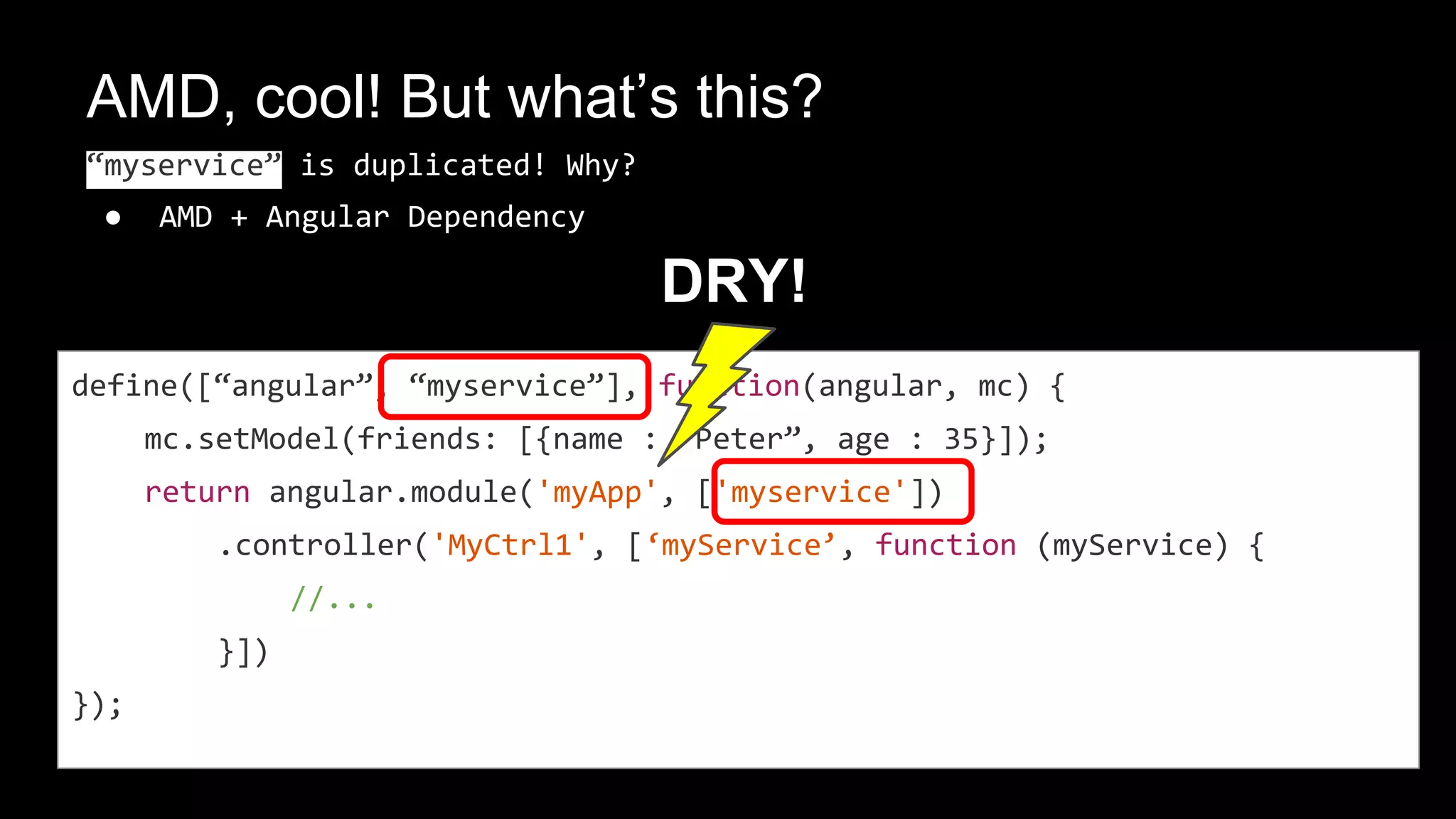 angulars DI?
define([“angular”, “mycomponents”], function(angular, mc) {
return angular.module('myApp', ['myservice'])
.controller('MyCtrl1', [‘myService’, function (myService) {
mc.setModel(friends: [{name : “Peter”, age : 35}]);
}])
});
AMD
angular
1.
2. 3.
 