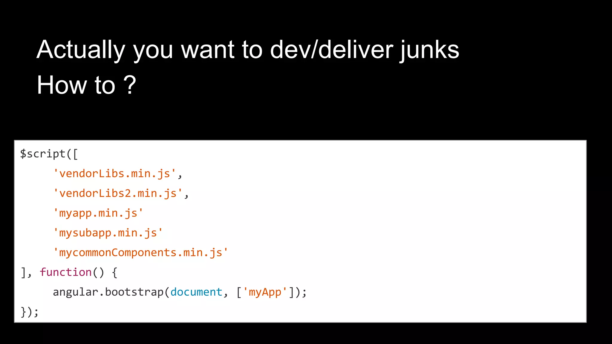 angular-loader module
<script type=”text/javascript”>/*angular-module-loader code here*/<script>
$script([
'myapp.min.js',
'mysubapp.min.js',
'mycommonComponents.min.js'
], function() {
angular.bootstrap(document, ['myApp']);
});
angular.module('mycomponents', [])
angular.module('myapp', ['mycomponents'])
angular.module(myapp).controller( … )
 