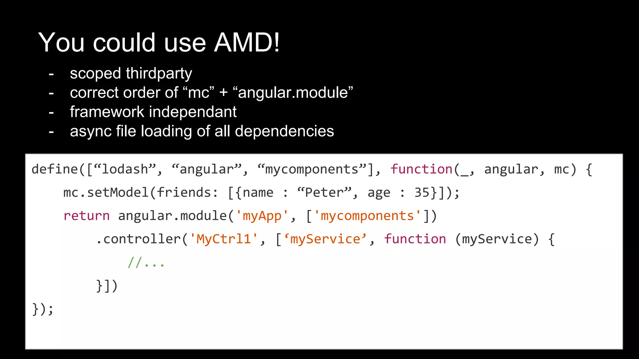AMD, cool! But what’s this?
“myservice” is duplicated! Why?
● AMD + Angular Dependency
define([“angular”, “myservice”], function(angular, mc) {
mc.setModel(friends: [{name : “Peter”, age : 35}]);
return angular.module('myApp', ['myservice'])
.controller('MyCtrl1', [‘myService’, function (myService) {
//...
}])
});
DRY!
 