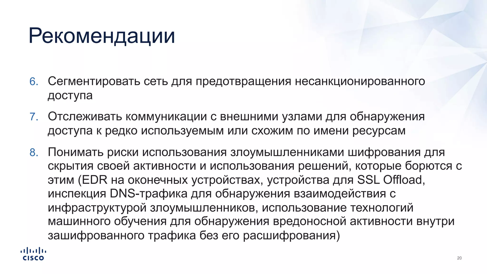 Рекомендации
6. Сегментировать сеть для предотвращения несанкционированного
доступа
7. Отслеживать коммуникации с внешними узлами для обнаружения
доступа к редко используемым или схожим по имени ресурсам
8. Понимать риски использования злоумышленниками шифрования для
скрытия своей активности и использования решений, которые борются с
этим (EDR на оконечных устройствах, устройства для SSL Offload,
инспекция DNS-трафика для обнаружения взаимодействия с
инфраструктурой злоумышленников, использование технологий
машинного обучения для обнаружения вредоносной активности внутри
зашифрованного трафика без его расшифрования)
 