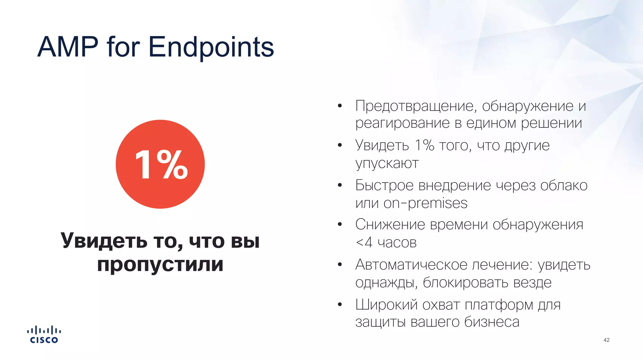 • Предотвращение, обнаружение и
реагирование в едином решении
• Увидеть 1% того, что другие
упускают
• Быстрое внедрение через облако
или on-premises
• Снижение времени обнаружения
<4 часов
• Автоматическое лечение: увидеть
однажды, блокировать везде
• Широкий охват платформ для
защиты вашего бизнеса
1%
Увидеть то, что вы
пропустили
AMP for Endpoints
 