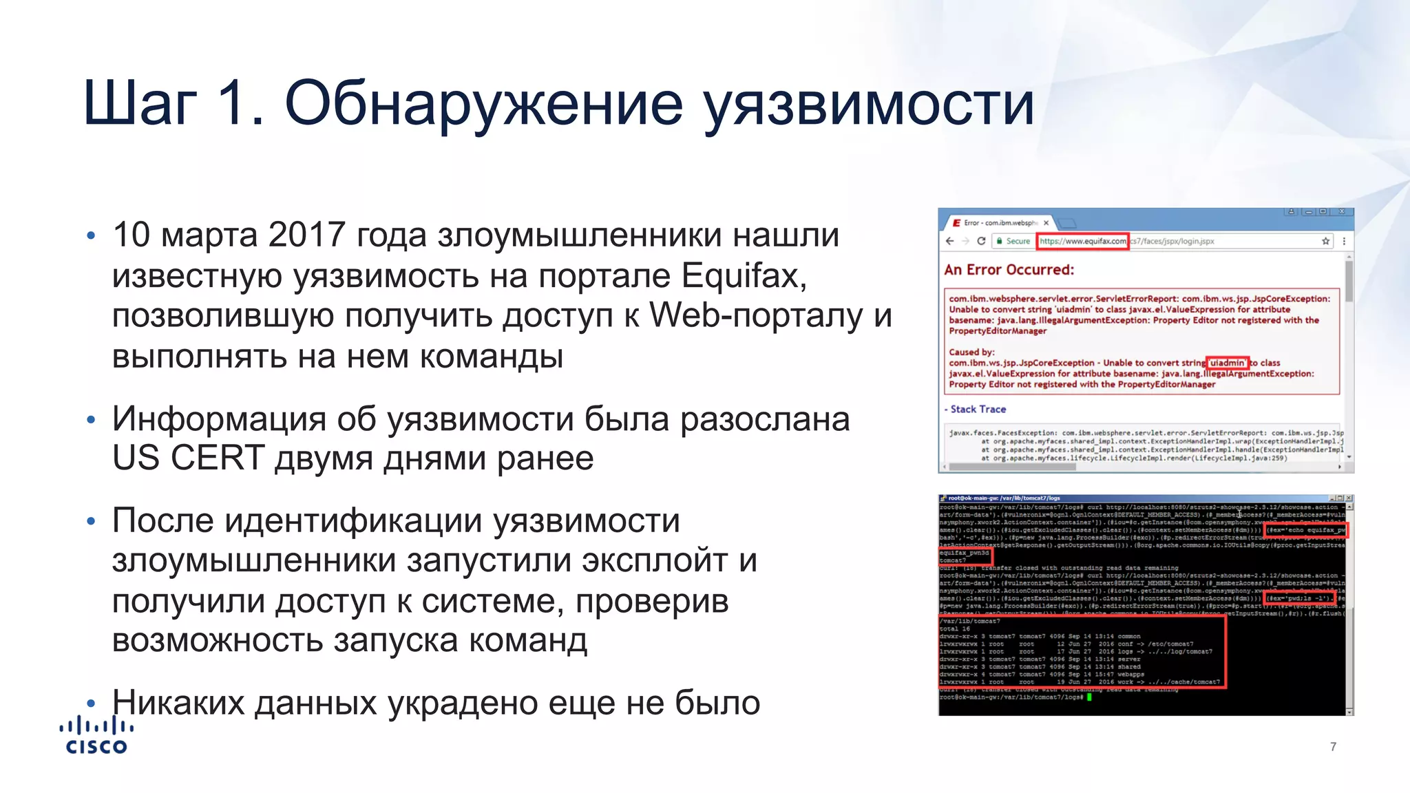 Шаг 1. Обнаружение уязвимости
• 10 марта 2017 года злоумышленники нашли
известную уязвимость на портале Equifax,
позволившую получить доступ к Web-порталу и
выполнять на нем команды
• Информация об уязвимости была разослана
US CERT двумя днями ранее
• После идентификации уязвимости
злоумышленники запустили эксплойт и
получили доступ к системе, проверив
возможность запуска команд
• Никаких данных украдено еще не было
 