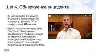 Шаг 4. Обнаружение инцидента
• 29 июля Equifax обнаружил
инцидент в рамках обычной
процедуру проверки ОС и
конфигураций ИТ-систем
• Equifax использовала решение
FireEye по обнаружению
вредоносного трафика, которое
не смогло анализировать
зашифрованный трафик из-за
просроченного сертификата,
позволяющего реализовать MitM
 