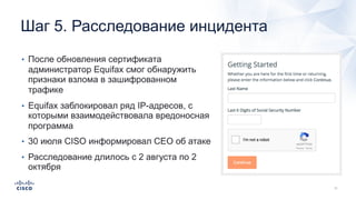 Шаг 5. Расследование инцидента
• После обновления сертификата
администратор Equifax смог обнаружить
признаки взлома в зашифрованном
трафике
• Equifax заблокировал ряд IP-адресов, с
которыми взаимодействовала вредоносная
программа
• 30 июля CISO информировал CEO об атаке
• Расследование длилось с 2 августа по 2
октября
 