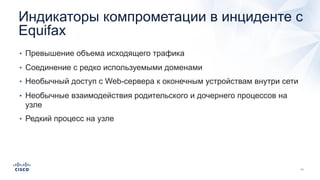 Индикаторы компрометации в инциденте с
Equifax
• Превышение объема исходящего трафика
• Соединение с редко используемыми доменами
• Необычный доступ с Web-сервера к оконечным устройствам внутри сети
• Необычные взаимодействия родительского и дочернего процессов на
узле
• Редкий процесс на узле
 