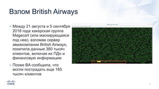 Взлом British Airways
• Между 21 августа и 5 сентября
2018 года хакерская группа
Magecart (или маскирующаяся
под нее), взломав сервер
авиакомпании British Airways,
похитила данные 380 тысяч
клиентов, включая их ПДн и
финансовую информацию
• Позже BA сообщила, что
могли пострадать еще 185
тысяч клиентов
 