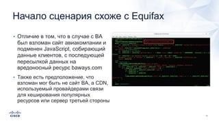 Начало сценария схоже с Equifax
• Отличие в том, что в случае с BA
был взломан сайт авиакомпании и
подменен JavaScript, собирающий
данные клиентов, с последующей
пересылкой данных на
вредоносный ресурс baways.com
• Также есть предположение, что
взломан мог быть не сайт BA, а CDN,
используемый провайдерами связи
для кеширования популярных
ресурсов или сервер третьей стороны
 