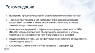 Рекомендации
1. Выстроить процесс устранения уязвимостей и установки патчей
2. Тесно контактировать с ИТ-командой, отвечающей за процесс
управления патчами и иметь актуальный список лиц, которые
занимаются устранением дыр
3. Мониторить внутренний трафик с помощью решений класса NTA
(NBAD), которые позволяют обнаруживать аномалии и угрозы,
проникшие из-за периметра или инициированные изнутри
4. Поддерживать актуальную конфигурацию как сетевого оборудования,
так и средств защиты
5. Отслеживать изменения на Web-серверах и серверах БД
 