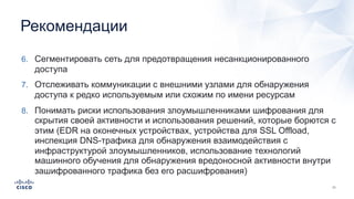 Рекомендации
6. Сегментировать сеть для предотвращения несанкционированного
доступа
7. Отслеживать коммуникации с внешними узлами для обнаружения
доступа к редко используемым или схожим по имени ресурсам
8. Понимать риски использования злоумышленниками шифрования для
скрытия своей активности и использования решений, которые борются с
этим (EDR на оконечных устройствах, устройства для SSL Offload,
инспекция DNS-трафика для обнаружения взаимодействия с
инфраструктурой злоумышленников, использование технологий
машинного обучения для обнаружения вредоносной активности внутри
зашифрованного трафика без его расшифрования)
 