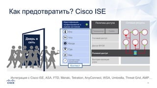Сетевые ресурсыПолитика доступа
Традиционная TrustSec
Доступ BYOD
Быстрая изоляция
угроз
Гостевой доступ
Ролевой доступ
Идентификация,
профилирование и
оценка состояния
Кто
Соответствие
нормативамP
Что
Когда
Где
Как
Как предотвратить? Cisco ISE
Дверь в
сеть
Контекст
Интеграция с Cisco ISE, ASA, FTD, Meraki, Tetration, AnyConnect, WSA, Umbrella, Threat Grid, AMP…
 