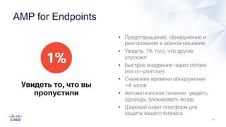 • Предотвращение, обнаружение и
реагирование в едином решении
• Увидеть 1% того, что другие
упускают
• Быстрое внедрение через облако
или on-premises
• Снижение времени обнаружения
<4 часов
• Автоматическое лечение: увидеть
однажды, блокировать везде
• Широкий охват платформ для
защиты вашего бизнеса
1%
Увидеть то, что вы
пропустили
AMP for Endpoints
 