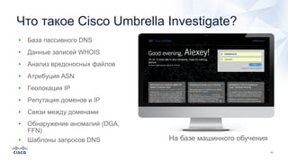 Что такое Cisco Umbrella Investigate?
• Данные записей WHOIS
• Атрибуция ASN
• Геолокация IP
• Репутация доменов и IP
• Анализ вредоносных файлов
• Связи между доменами
• Обнаружение аномалий (DGA,
FFN)
• Шаблоны запросов DNS
• База пассивного DNS
На базе машинного обучения
 