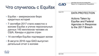 Что случилось с Equifax
• Equifax – американское бюро
кредитных историй
• 7 сентября 2017 стало известно о
взломе Equifax и утечке персональных
данных 145 миллионов человек из
США, Канады и других стран
• 14 сентября Equifax подтвердил взлом
• В августе 2018 года GAO выпустил
детальный отчет о взломе
 