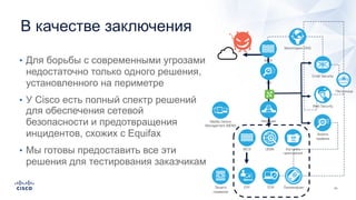 В качестве заключения
• Для борьбы с современными угрозами
недостаточно только одного решения,
установленного на периметре
• У Cisco есть полный спектр решений
для обеспечения сетевой
безопасности и предотвращения
инцидентов, схожих с Equifax
• Мы готовы предоставить все эти
решения для тестирования заказчикам
Email Security
Web Security
МСЭ
EPP
Песочница
МСЭ
IPS
UEBA
EDR
Анализ
трафика
Контроль
приложений
ЛокализацияЗащита
серверов
Изоляция
Мониторинг DNS
Mobile Device
Management (MDM)
 