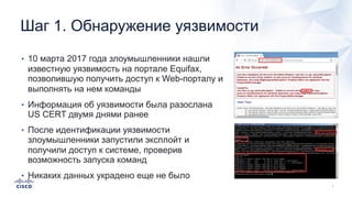 Шаг 1. Обнаружение уязвимости
• 10 марта 2017 года злоумышленники нашли
известную уязвимость на портале Equifax,
позволившую получить доступ к Web-порталу и
выполнять на нем команды
• Информация об уязвимости была разослана
US CERT двумя днями ранее
• После идентификации уязвимости
злоумышленники запустили эксплойт и
получили доступ к системе, проверив
возможность запуска команд
• Никаких данных украдено еще не было
 