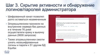 Шаг 3. Скрытие активности и обнаружение
логинов/паролей администратора
• Шифрованный канал позволял
долго оставаться незамеченным
• Злоумышленники проникли на
внутренние сервера баз данных
и в течение 76 дней
осуществляли кражу и выкачку
данных (9000 запросов)
• Также злоумышленники смогли
узнать незашифрованные
логины и пароли к 51 другим БД
Equifax
 
