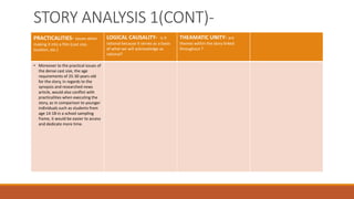 STORY ANALYSIS 1(CONT)- 
PRACTICALITIES- issues when 
making it into a film (cast size, 
location, etc.) 
LOGICAL CAUSALITY- is it 
rational because it serves as a basis 
of what we will acknowledge as 
rational? 
THEAMATIC UNITY- are 
themes within the story linked 
throughout ? 
• Moreover to the practical issues of 
the dense cast size, the age 
requirements of 25-30 years old 
for the story, in regards to the 
synopsis and researched news 
article, would also conflict with 
practicalities when executing the 
story, as in comparison to younger 
individuals such as students from 
age 14-18 in a school sampling 
frame, it would be easier to access 
and dedicate more time. 
 