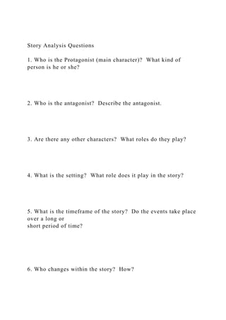 Story Analysis Questions
1. Who is the Protagonist (main character)? What kind of
person is he or she?
2. Who is the antagonist? Describe the antagonist.
3. Are there any other characters? What roles do they play?
4. What is the setting? What role does it play in the story?
5. What is the timeframe of the story? Do the events take place
over a long or
short period of time?
6. Who changes within the story? How?
 