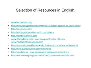 Selection of Resources in English... www.henryjenkins.org   http://www.henryjenkins.org/2009/02/if_it_doesnt_spread_its_dead_p.html http://lanceweiler.com http://buildingstoryworlds.tumblr.com/syllabus http://workbookproject.com www.ChristyDena.com  -  www.UniverseCreation101.com   www.YouSuckAtTransmedia.com http://sharedstoryworlds.com  -  http://metascott.com/transmedia-events http://www.starlightrunner.com/transmedia http://storylabs.us   www.personalizemedia.com/randomizers http://muchtoolong.blogspot.com/2010/12/transmedia-in-2020.html 