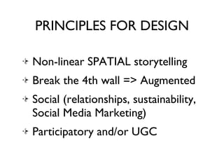 PRINCIPLES FOR DESIGN Non-linear SPATIAL storytelling Break the 4th wall => Augmented Social (relationships, sustainability, Social Media Marketing) Participatory and/or UGC 